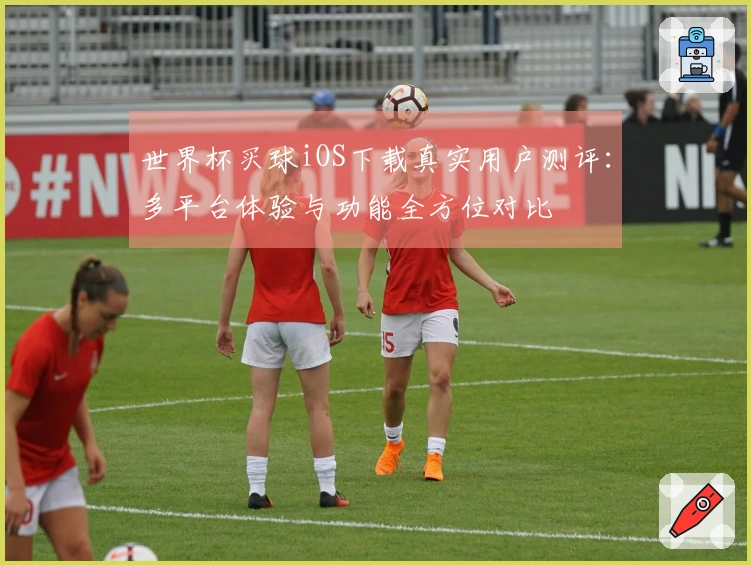 世界杯买球iOS下载真实用户测评:多平台体验与功能全方位对比
